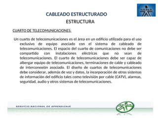 CABLEADO ESTRUCTURADO
ESTRUCTURA
CUARTO DE TELECOMUNICACIONES:
Un cuarto de telecomunicaciones es el área en un edificio utilizada para el uso
exclusivo de equipo asociado con el sistema de cableado de
telecomunicaciones. El espacio del cuarto de comunicaciones no debe ser
compartido con instalaciones eléctricas que no sean de
telecomunicaciones. El cuarto de telecomunicaciones debe ser capaz de
albergar equipo de telecomunicaciones, terminaciones de cable y cableado
de interconexión asociado. El diseño de cuartos de telecomunicaciones
debe considerar, además de voz y datos, la incorporación de otros sistemas
de información del edificio tales como televisión por cable (CATV), alarmas,
seguridad, audio y otros sistemas de telecomunicaciones.
 