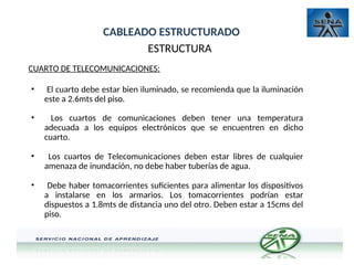 CABLEADO ESTRUCTURADO
ESTRUCTURA
CUARTO DE TELECOMUNICACIONES:
• El cuarto debe estar bien iluminado, se recomienda que la iluminación
este a 2.6mts del piso.
• Los cuartos de comunicaciones deben tener una temperatura
adecuada a los equipos electrónicos que se encuentren en dicho
cuarto.
• Los cuartos de Telecomunicaciones deben estar libres de cualquier
amenaza de inundación, no debe haber tuberías de agua.
• Debe haber tomacorrientes suficientes para alimentar los dispositivos
a instalarse en los armarios. Los tomacorrientes podrían estar
dispuestos a 1.8mts de distancia uno del otro. Deben estar a 15cms del
piso.
 