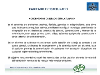 CABLEADO ESTRUCTURADO
CONCEPTOS DE CABLEADO ESTRUCTURADO
Es el conjunto de elementos pasivos, flexible, genérico e independiente, que sirve
para interconectar equipos activos, de diferentes o igual tecnología permitiendo la
integración de los diferentes sistemas de control, comunicación y manejo de la
información, sean estos de voz, datos, video, así como equipos de conmutación y
otros sistemas de administración.
En un sistema de cableado estructurado, cada estación de trabajo se conecta a un
punto central, facilitando la interconexión y la administración del sistema, esta
disposición permite la comunicación virtualmente con cualquier dispositivo, en
cualquier lugar y en cualquier momento.
El objetivo fundamental es cubrir las necesidades de los usuarios durante la vida útil
del edificio sin necesidad de realizar más tendido de cables
 