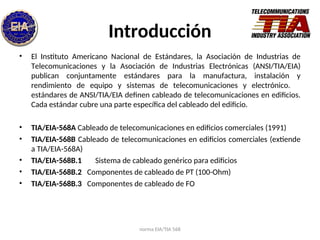 norma EIA/TIA 568
Introducción
• El Instituto Americano Nacional de Estándares, la Asociación de Industrias de
Telecomunicaciones y la Asociación de Industrias Electrónicas (ANSI/TIA/EIA)
publican conjuntamente estándares para la manufactura, instalación y
rendimiento de equipo y sistemas de telecomunicaciones y electrónico.
estándares de ANSI/TIA/EIA definen cableado de telecomunicaciones en edificios.
Cada estándar cubre una parte específica del cableado del edificio.
• TIA/EIA-568A Cableado de telecomunicaciones en edificios comerciales (1991)
• TIA/EIA-568B Cableado de telecomunicaciones en edificios comerciales (extiende
a TIA/EIA-568A)
• TIA/EIA-568B.1 Sistema de cableado genérico para edificios
• TIA/EIA-568B.2 Componentes de cableado de PT (100-Ohm)
• TIA/EIA-568B.3 Componentes de cableado de FO
 