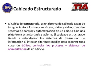 norma EIA/TIA 568
Cableado Estructurado
• El Cableado estructurado, es un sistema de cableado capaz de
integrar tanto a los servicios de voz, datos y vídeo, como los
sistemas de control y automatización de un edificio bajo una
plataforma estandarizada y abierta. El cableado estructurado
tiende a estandarizar los sistemas de transmisión de
información al integrar diferentes medios para soportar toda
clase de tráfico, controlar los procesos y sistemas de
administración de un edificio.
 