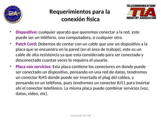 norma EIA/TIA 568
Requerimientos para la
conexión física
• Dispositivo: cualquier aparato que queremos conectar a la red, este
puede ser un teléfono, una computadora, o cualquier otro.
• Patch Cord: Debemos de contar con un cable que une un dispositivo a la
placa que se encuentra en la pared (en el área de trabajo), este es un
cable de alta resistencia ya que esta considerado para ser conectado y
desconectado cuantas veces lo requiera el usuario.
• Placa con servicios: Esta placa contiene los conectores en donde puede
ser conectado un dispositivo, pensando en una red de datos, tendremos
un conector RJ45 donde puede ser insertado el plug del cablea, y
pensando en un teléfono, pues tendremos un conector RJ11 para insertar
ahí el conector telefónico. La misma placa puede combinar servicios (voz,
datos, video, etc).
 