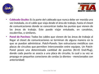 norma EIA/TIA 568
• Cableado Oculto: Es la parte del cableado que nunca debe ser movida una
vez instalada, es el cable que viaja desde el área de trabajo, hasta el closet
de comunicaciones donde se concentran todos los puntos que vienen de
las áreas de trabajo. Este puede viajar entubado, en canaletas,
escalerrilas, o similares.
• Panel de Parcheo: Todos los cables que vienen de las áreas de trabajo al
llegar al closet de comunicaciones se terminan de alguna manera en la
que se puedan administrar. Patch-Panels: Son estructuras metálicas con
placas de circuitos que permiten interconexión entre equipos. Un Patch-
Panel posee una determinada cantidad de puertos (RJ-45 End-Plug),
donde cada puerto se asocia a una placa de circuito, la cual a su vez se
propaga en pequeños conectores de cerdas (o dientes - mencionados con
anterioridad)
 