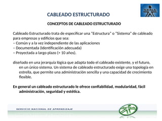 CABLEADO ESTRUCTURADO
CONCEPTOS DE CABLEADO ESTRUCTURADO
Cableado Estructurado trata de especificar una “Estructura” o “Sistema” de cableado
para empresas y edificios que sea:
– Común y a la vez independiente de las aplicaciones
– Documentada (Identificación adecuada)
– Proyectada a largo plazo (> 10 años).
diseñado en una jerarquía lógica que adapta todo el cableado existente, y el futuro,
en un único sistema. Un sistema de cableado estructurado exige una topología en
estrella, que permite una administración sencilla y una capacidad de crecimiento
flexible.
En general un cableado estructurado le ofrece confiabilidad, modularidad, fácil
administración, seguridad y estética.
 