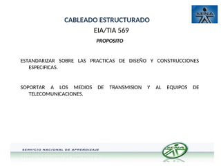 CABLEADO ESTRUCTURADO
EIA/TIA 569
PROPOSITO
ESTANDARIZAR SOBRE LAS PRACTICAS DE DISEÑO Y CONSTRUCCIONES
ESPECIFICAS.
SOPORTAR A LOS MEDIOS DE TRANSMISION Y AL EQUIPOS DE
TELECOMUNICACIONES.
 