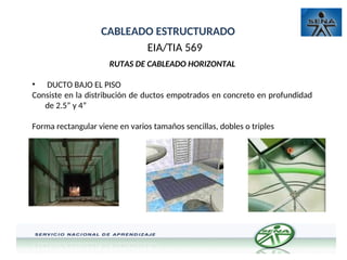 CABLEADO ESTRUCTURADO
EIA/TIA 569
RUTAS DE CABLEADO HORIZONTAL
• DUCTO BAJO EL PISO
Consiste en la distribución de ductos empotrados en concreto en profundidad
de 2.5” y 4”
Forma rectangular viene en varios tamaños sencillas, dobles o triples
 