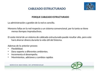 CABLEADO ESTRUCTURADO
PORQUE CABLEADO ESTRUCTURADO
La administración y gestión de la red es sencilla.
Menores fallas en la red respecto a un sistema convencional, por lo tanto se tiene
menos tiempos improductivos.
El costo inicial de un sistema de cableado estructurado puede resultar alto, pero este
hará ahorrar dinero durante la vida útil del Sistema.
Ademas de lo anterior provee:
• Flexibilidad.
• Dara soporte a diferentes ambientes.
• Incrementa el desempeño.
• Movimientos, adiciones y cambios rapidos
 