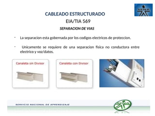 CABLEADO ESTRUCTURADO
EIA/TIA 569
SEPARACION DE VIAS
- La separacion esta gobernada por los codigos electricos de proteccion.
- Unicamente se requiere de una separacion fisica no conductora entre
electrico y voz/datos.
 