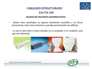 CABLEADO ESTRUCTURADO
EIA/TIA 569
SALIDAS DE MULTIPLES USUARIOS MUTO
- Deben estar localizados en lugares totalmente accesibles y de forma
permanente, tales como columnas y paredes permanentes de edificios.
- su uso en piso falso o techo elevado no es aceptado ni en cualquier area
que este obstruida.
 