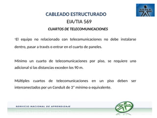CABLEADO ESTRUCTURADO
EIA/TIA 569
CUARTOS DE TELECOMUNICACIONES
-El equipo no relacionado con telecomunicaciones no debe instalarse
dentro, pasar a través o entrar en el cuarto de paneles.
Mínimo un cuarto de telecomunicaciones por piso, se requiere uno
adicional si las distancias exceden los 90 m.
Múltiples cuartos de telecomunicaciones en un piso deben ser
interconectados por un Conduit de 3” mínimo o equivalente.
 
