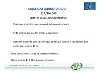 CABLEADO ESTRUCTURADO
EIA/TIA 569
CUARTOS DE TELECOMUNICACIONES
- Espacio centralizado para equipo de telecomunicaciones.
- Evite lugares que puedan limitar la expansión.
- Debe ser diseñado para un área que pueda dar servicio a los equipos que
contendrá, mínimo 14 m2.
- Debe conectarse a la ruta de cableado vertebral.
- Altura mínima de 2.44 m sin obstrucciones.
 