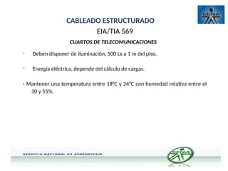CABLEADO ESTRUCTURADO
EIA/TIA 569
CUARTOS DE TELECOMUNICACIONES
- Deben disponer de iluminación, 500 Lx a 1 m del piso.
- Energía eléctrica, depende del cálculo de cargas.
- Mantener una temperatura entre 18°C y 24°C con humedad relativa entre el
30 y 55%.
 