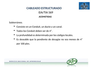 CABLEADO ESTRUCTURADO
EIA/TIA 569
ACOMETIDAS
Subterráneo.
 Consiste en un Conduit, un ducto y un canal.
 Todos los Conduit deben ser de 4”.
 La profundidad es determinada por los códigos locales.
 Es deseable que la pendiente de desagüe no sea menos de 4”
por 100 pies.
 