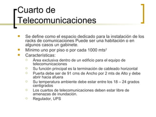 Cuarto de Telecomunicaciones Se define como el espacio dedicado para la instalación de los racks de comunicaciones Puede ser una habitación o en algunos casos un gabinete. Mínimo uno por piso o por cada 1000 mts 2   Características:  Área exclusiva dentro de un edificio para el equipo de telecomunicaciones  Su función principal es la terminación de cableado horizontal Puerta debe ser de 91 cms de Ancho por 2 mts de Alto y debe abrir hacia afuera Su temperatura ambiente debe estar entre los 18 – 24 grados centigrados Los cuartos de telecomunicaciones deben estar libre de amenazas de inundación. Regulador, UPS 