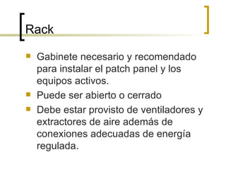 Rack Gabinete necesario y recomendado para instalar el patch panel y los equipos activos. Puede ser abierto o cerrado Debe estar provisto de ventiladores y extractores de aire además de conexiones adecuadas de energía regulada. 