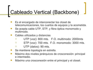 Cableado Vertical (Backbone) Es el encargado de interconectar los closet de telecomunicaciones, los cuartos de equipos y la acometida. Se acepta cable UTP, STP, y fibra óptica monomodo y multimodo. Cables utilizados y distancias UTP (voz): 800 mts.  F.O. multimodo: 2000mts STP (voz): 700 mts.  F.O. monomodo: 3000 mts. UTP (datos): 90 mts. Se mantiene topología en estrella. Máximo dos niveles jerárquicos de crosconexión: principal e intermedio. Máximo una crosconexión entre el principal y el closet. 