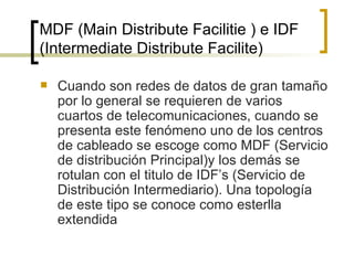 MDF (Main Distribute Facilitie ) e IDF (Intermediate Distribute Facilite) Cuando son redes de datos de gran tamaño por lo general se requieren de varios cuartos de telecomunicaciones, cuando se presenta este fenómeno uno de los centros de cableado se escoge como MDF (Servicio de distribución Principal)y los demás se rotulan con el titulo de IDF’s (Servicio de Distribución Intermediario). Una topología de este tipo se conoce como esterlla extendida 