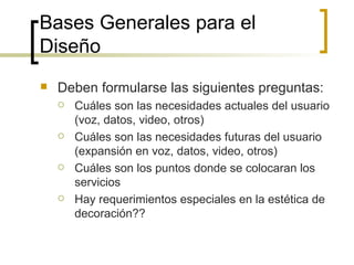 Bases Generales para el Diseño  Deben formularse las siguientes preguntas: Cuáles son las necesidades actuales del usuario (voz, datos, video, otros) Cuáles son las necesidades futuras del usuario (expansión en voz, datos, video, otros) Cuáles son los puntos donde se colocaran los servicios Hay requerimientos especiales en la estética de decoración?? 