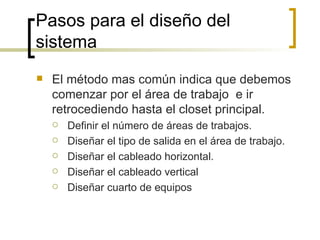 Pasos para el diseño del sistema  El método mas común indica que debemos comenzar por el área de trabajo  e ir retrocediendo hasta el closet principal. Definir el número de áreas de trabajos. Diseñar el tipo de salida en el área de trabajo. Diseñar el cableado horizontal. Diseñar el cableado vertical Diseñar cuarto de equipos 
