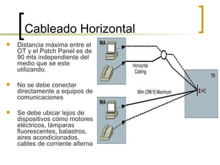 Cableado Horizontal  Distancia máxima entre el OT y el Patch Panel es de 90 mts independiente del medio que se este utilizando. No se debe conectar directamente a equipos de comunicaciones Se debe ubicar lejos de dispositivos cómo motores eléctricos, lámparas fluorescentes, balastros, aires acondicionados, cables de corriente alterna 