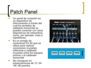 Patch Panel Un panel de conexión es un dispositivo de interconexión a través del cual los tendidos de cableado horizontal se pueden conectar con otros dispositivos de networking como, por ejemplo, hubs y repetidores.  Es un arreglo de conectores RJ 45 que se utiliza para realizar conexiones cruzadas (diferente a cableado cruzado) entre los equipos activos y el cableado horizontal Se consiguen en presentaciones de 12 -24 -48 -96 puertos 