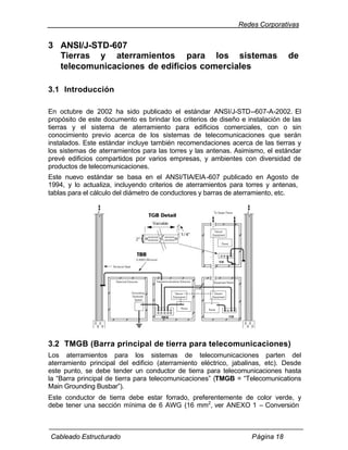 Redes Corporativas


3 ANSI/J-STD-607
  Tierras y aterramientos para los sistemas                                   de
  telecomunicaciones de edificios comerciales

3.1 Introducción

En octubre de 2002 ha sido publicado el estándar ANSI/J-STD--607-A-2002. El
propósito de este documento es brindar los criterios de diseño e instalación de las
tierras y el sistema de aterramiento para edificios comerciales, con o sin
conocimiento previo acerca de los sistemas de telecomunicaciones que serán
instalados. Este estándar incluye también recomendaciones acerca de las tierras y
los sistemas de aterramientos para las torres y las antenas. Asimismo, el estándar
prevé edificios compartidos por varios empresas, y ambientes con diversidad de
productos de telecomunicaciones.
Este nuevo estándar se basa en el ANSI/TIA/EIA -607 publicado en Agosto de
1994, y lo actualiza, incluyendo criterios de aterramientos para torres y antenas,
tablas para el cálculo del diámetro de conductores y barras de aterramiento, etc.




3.2 TMGB (Barra principal de tierra para telecomunicaciones)
Los aterramientos para los sistemas de telecomunicaciones parten del
aterramiento principal del edificio (aterramiento eléctrico, jabalinas, etc). Desde
este punto, se debe tender un conductor de tierra para telecomunicaciones hasta
la “Barra principal de tierra para telecomunicaciones” (TMGB = “Telecomunications
Main Grounding Busbar”).
Este conductor de tierra debe estar forrado, preferentemente de color verde, y
debe tener una sección mínima de 6 AWG (16 mm2, ver ANEXO 1 – Conversión



Cableado Estructurado                                             Página 18
 