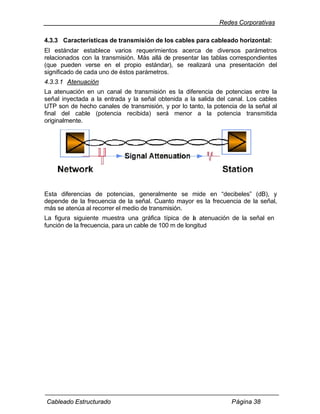 Redes Corporativas

4.3.3 Características de transmisión de los cables para cableado horizontal:
El estándar establece varios requerimientos acerca de diversos parámetros
relacionados con la transmisión. Más allá de presentar las tablas correspondientes
(que pueden verse en el propio estándar), se realizará una presentación del
significado de cada uno de éstos parámetros.
4.3.3.1 Atenuación
La atenuación en un canal de transmisión es la diferencia de potencias entre la
señal inyectada a la entrada y la señal obtenida a la salida del canal. Los cables
UTP son de hecho canales de transmisión, y por lo tanto, la potencia de la señal al
final del cable (potencia recibida) será menor a la potencia transmitida
originalmente.




Esta diferencias de potencias, generalmente se mide en “decibeles” (dB), y
depende de la frecuencia de la señal. Cuanto mayor es la frecuencia de la señal,
más se atenúa al recorrer el medio de transmisión.
La figura siguiente muestra una gráfica típica de a atenuación de la señal en
                                                       l
función de la frecuencia, para un cable de 100 m de longitud




Cableado Estructurado                                             Página 38
 