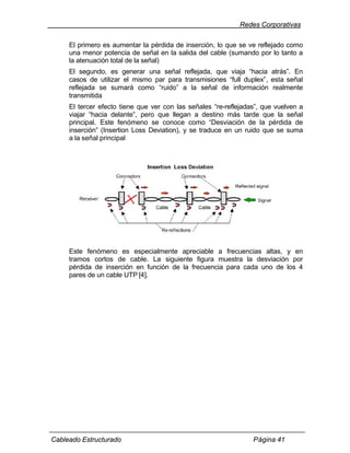 Redes Corporativas

     El primero es aumentar la pérdida de inserción, lo que se ve reflejado como
     una menor potencia de señal en la salida del cable (sumando por lo tanto a
     la atenuación total de la señal)
     El segundo, es generar una señal reflejada, que viaja “hacia atrás”. En
     casos de utilizar el mismo par para transmisiones “full duplex”, esta señal
     reflejada se sumará como “ruido” a la señal de información realmente
     transmitida
     El tercer efecto tiene que ver con las señales “re-reflejadas”, que vuelven a
     viajar “hacia delante”, pero que llegan a destino más tarde que la señal
     principal. Este fenómeno se conoce como “Desviación de la pérdida de
     inserción” (Insertion Loss Deviation), y se traduce en un ruido que se suma
     a la señal principal




     Este fenómeno es especialmente apreciable a frecuencias altas, y en
     tramos cortos de cable. La siguiente figura muestra la desviación por
     pérdida de inserción en función de la frecuencia para cada uno de los 4
     pares de un cable UTP [4].




Cableado Estructurado                                            Página 41
 
