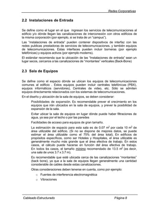 Redes Corporativas


2.2 Instalaciones de Entrada

Se define como el lugar en el que ingresan los servicios de telecomunicaciones al
edificio y/o dónde llegan las canalizaciones de interconexión con otros edificios de
la misma corporación (por ejemplo, si se trata de un “campus”).
Las “instalaciones de entrada” pueden contener dispositivos de interfaz con las
redes publicas prestadoras de servicios de telecomunicaciones, y también equipos
de telecomunicaciones. Estas interfaces pueden incluir borneras (por ejemplo
telefónicas) y equipos activos (por ejemplo modems).
El estándar recomienda que la ubicación de las “Instalaciones de entrada” sean un
lugar secos, cercanos a las canalizaciones de “montantes” verticales (Back-Bone)


2.3 Sala de Equipos

Se define como el espacio dónde se ubican los equipos de telecomunicaciones
comunes al edificio . Estos equipos pueden incluir centrales telefónicas (PBX),
equipos informáticos (servidores), Centrales de video, etc. Sólo se admiten
equipos directamente relacionados con los sistemas de telecomunicaciones.
En el diseño y ubicación de la sala de equipos, se deben considerar:
      Posibilidades de expansión. Es recomendable prever el crecimiento en los
      equipos que irán ubicados en la sala de equipos, y prever la posibilidad de
      expansión de la sala.
      Evitar ubicar la sala de equipos en lugar dónde puede haber filtraciones de
      agua, ya sea por el techo o por las paredes
      Facilidades de acceso para equipos de gran tamaño.
      La estimación de espacio para esta sala es de 0.07 m2 por cada 10 m2 de
      área utilizable del edificio. (Si no se dispone de mejores datos, se puede
      estimar el área utilizable como el 75% del área total). En edificios de
      propósitos específicos, como ser Hoteles y Hospitales, el área utilizable es
      generalmente mucho más grande que el área efectiva de trabajo. En estos
      casos, el cálculo puede hacerse en función del área efectiva de trabajo.
      En todos los casos, el tamaño mínimo recomendado de 13.5 m2 (es decir,
      una sala de unos 3.7 x 3.7 m).
      Es recomendable que esté ubicada cerca de las canalizaciones “montantes”
      (back bone), ya que a la sala de equipos llegan generalmente una cantidad
      considerable de cables desde estas canalizaciones.
      Otras consideraciones deben tenerse en cuenta, como por ejemplo:
          o Fuentes de interferencia electromagnética
          o Vibraciones




Cableado Estructurado                                                  Página 8
 