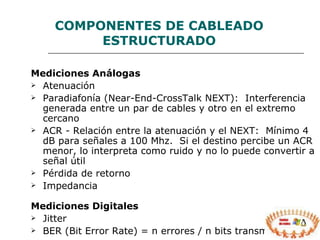 COMPONENTES  DE CABLEADO ESTRUCTURADO Mediciones Análogas   Atenuación  Paradiafonía (Near-End-CrossTalk NEXT):  Interferencia generada entre un par de cables y otro en el extremo cercano ACR - Relación entre la atenuación y el NEXT:  Mínimo 4 dB para señales a 100 Mhz.  Si el destino percibe un ACR menor, lo interpreta como ruido y no lo puede convertir a señal útil Pérdida de retorno  Impedancia  Mediciones Digitales   Jitter  BER (Bit Error Rate) = n errores / n bits transmitidos 