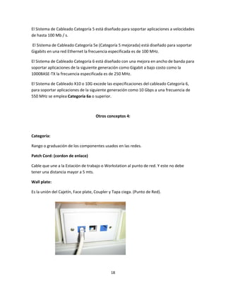 18 
 
El Sistema de Cableado Categoría 5 está diseñado para soportar aplicaciones a velocidades 
de hasta 100 Mb / s. 
 El Sistema de Cableado Categoría 5e (Categoría 5 mejorada) está diseñado para soportar 
Gigabits en una red Ethernet la frecuencia especificada es de 100 MHz. 
El Sistema de Cableado Categoría 6 está diseñado con una mejora en ancho de banda para 
soportar aplicaciones de la siguiente generación como Gigabit a bajo costo como la 
1000BASE‐TX la frecuencia especificada es de 250 MHz. 
El Sistema de Cableado X10 o 10G excede las especificaciones del cableado Categoría 6, 
para soportar aplicaciones de la siguiente generación como 10 Gbps a una frecuencia de 
550 MHz se emplea Categoría 6a o superior. 
 
Otros conceptos 4: 
 
Categoría: 
Rango o graduación de los componentes usados en las redes. 
Patch Cord: (cordon de enlace) 
Cable que une a la Estación de trabajo o Workstation al punto de red. Y este no debe 
tener una distancia mayor a 5 mts. 
Wall plate:  
Es la unión del Cajetín, Face plate, Coupler y Tapa ciega. (Punto de Red). 
 
 
   
 
 
 
 
 