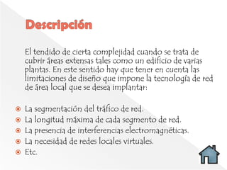 El tendido de cierta complejidad cuando se trata de
    cubrir áreas extensas tales como un edificio de varias
    plantas. En este sentido hay que tener en cuenta las
    limitaciones de diseño que impone la tecnología de red
    de área local que se desea implantar:

   La segmentación del tráfico de red.
   La longitud máxima de cada segmento de red.
   La presencia de interferencias electromagnéticas.
   La necesidad de redes locales virtuales.
   Etc.
 