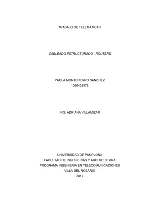TRABAJO DE TELEMATICA II




    CABLEADO ESTRUCTURADO –ROUTERS




       PAOLA MONTENEGRO SANCHEZ
                1090403578




          ING. ADRIANA VILLAMIZAR




         UNIVERSIDAD DE PAMPLONA
  FACULTAD DE INGENIERIAS Y ARQUITECTURA
PROGRAMA INGENIERIA EN TELECOMUNICACIONES
            VILLA DEL ROSARIO
                   2012
 