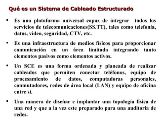 Qué es un Sistema de Cableado Estructurado

    Es una plataforma universal capaz de integrar todos los
     servicios de telecomunicaciones(SS.TT), tales como telefonía,
     datos, video, seguridad, CTV, etc.
    Es una infraestructura de medios físicos para proporcionar
     comunicación en un área limitada integrando tanto
     elementos pasivos como elementos activos.
    Un SCE es una forma ordenada y planeada de realizar
     cableados que permiten conectar teléfonos, equipo de
     procesamiento de datos, computadoras personales,
     conmutadores, redes de área local (LAN) y equipo de oficina
     entre sí.
    Una manera de diseñar e implantar una topología física de
     una red y que a la vez este preparado para una auditoria de
     redes.
 
