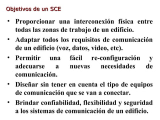 Objetivos de un SCE

• Proporcionar una interconexión física entre
  todas las zonas de trabajo de un edificio.
• Adaptar todos los requisitos de comunicación
  de un edificio (voz, datos, video, etc).
• Permitir una fácil re-configuración y
  adecuarse     a     nuevas     necesidades   de
  comunicación.
• Diseñar sin tener en cuenta el tipo de equipos
  de comunicación que se van a conectar.
• Brindar confiabilidad, flexibilidad y seguridad
  a los sistemas de comunicación de un edificio.
 