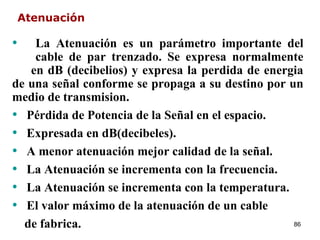 Atenuación

•   La Atenuación es un parámetro importante del
    cable de par trenzado. Se expresa normalmente
   en dB (decibelios) y expresa la perdida de energia
de una señal conforme se propaga a su destino por un
medio de transmision.
• Pérdida de Potencia de la Señal en el espacio.
• Expresada en dB(decibeles).
• A menor atenuación mejor calidad de la señal.
• La Atenuación se incrementa con la frecuencia.
• La Atenuación se incrementa con la temperatura.
• El valor máximo de la atenuación de un cable
  de fabrica.                                      86
 