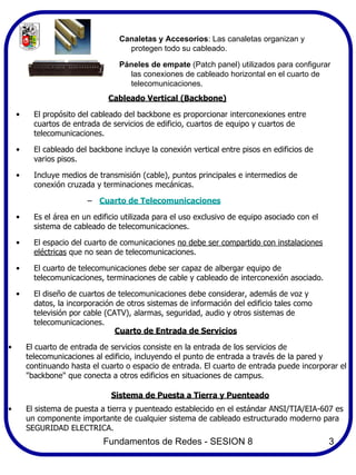 Canaletas y Accesorios: Las canaletas organizan y
                                    protegen todo su cableado.

                                  Páneles de empate (Patch panel) utilizados para configurar
                                    las conexiones de cableado horizontal en el cuarto de
                                    telecomunicaciones.
                               Cableado Vertical (Backbone)

    •     El propósito del cableado del backbone es proporcionar interconexiones entre
          cuartos de entrada de servicios de edificio, cuartos de equipo y cuartos de
          telecomunicaciones.

    •     El cableado del backbone incluye la conexión vertical entre pisos en edificios de
          varios pisos.

    •     Incluye medios de transmisión (cable), puntos principales e intermedios de
          conexión cruzada y terminaciones mecánicas.

                         – Cuarto de Telecomunicaciones

    •     Es el área en un edificio utilizada para el uso exclusivo de equipo asociado con el
          sistema de cableado de telecomunicaciones.

    •     El espacio del cuarto de comunicaciones no debe ser compartido con instalaciones
          eléctricas que no sean de telecomunicaciones.

    •     El cuarto de telecomunicaciones debe ser capaz de albergar equipo de
          telecomunicaciones, terminaciones de cable y cableado de interconexión asociado.

    •     El diseño de cuartos de telecomunicaciones debe considerar, además de voz y
          datos, la incorporación de otros sistemas de información del edificio tales como
          televisión por cable (CATV), alarmas, seguridad, audio y otros sistemas de
          telecomunicaciones.
                                  Cuarto de Entrada de Servicios

•       El cuarto de entrada de servicios consiste en la entrada de los servicios de
        telecomunicaciones al edificio, incluyendo el punto de entrada a través de la pared y
        continuando hasta el cuarto o espacio de entrada. El cuarto de entrada puede incorporar el
        "backbone" que conecta a otros edificios en situaciones de campus.

                                Sistema de Puesta a Tierra y Puenteado
•       El sistema de puesta a tierra y puenteado establecido en el estándar ANSI/TIA/EIA-607 es
        un componente importante de cualquier sistema de cableado estructurado moderno para
        SEGURIDAD ELECTRICA.
                              Fundamentos de Redes - SESION 8                                   3
 