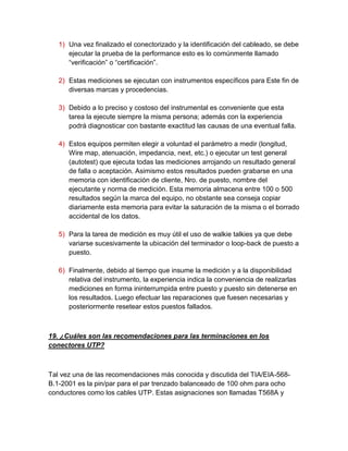 1) Una vez finalizado el conectorizado y la identificación del cableado, se debe
      ejecutar la prueba de la performance esto es lo comúnmente llamado
      “verificación” o “certificación”.

   2) Estas mediciones se ejecutan con instrumentos específicos para Este fin de
      diversas marcas y procedencias.

   3) Debido a lo preciso y costoso del instrumental es conveniente que esta
      tarea la ejecute siempre la misma persona; además con la experiencia
      podrá diagnosticar con bastante exactitud las causas de una eventual falla.

   4) Estos equipos permiten elegir a voluntad el parámetro a medir (longitud,
      Wire map, atenuación, impedancia, next, etc.) o ejecutar un test general
      (autotest) que ejecuta todas las mediciones arrojando un resultado general
      de falla o aceptación. Asimismo estos resultados pueden grabarse en una
      memoria con identificación de cliente, Nro. de puesto, nombre del
      ejecutante y norma de medición. Esta memoria almacena entre 100 o 500
      resultados según la marca del equipo, no obstante sea conseja copiar
      diariamente esta memoria para evitar la saturación de la misma o el borrado
      accidental de los datos.

   5) Para la tarea de medición es muy útil el uso de walkie talkies ya que debe
      variarse sucesivamente la ubicación del terminador o loop-back de puesto a
      puesto.

   6) Finalmente, debido al tiempo que insume la medición y a la disponibilidad
      relativa del instrumento, la experiencia indica la conveniencia de realizarlas
      mediciones en forma ininterrumpida entre puesto y puesto sin detenerse en
      los resultados. Luego efectuar las reparaciones que fuesen necesarias y
      posteriormente resetear estos puestos fallados.



19. ¿Cuáles son las recomendaciones para las terminaciones en los
conectores UTP?



Tal vez una de las recomendaciones más conocida y discutida del TIA/EIA-568-
B.1-2001 es la pin/par para el par trenzado balanceado de 100 ohm para ocho
conductores como los cables UTP. Estas asignaciones son llamadas T568A y
 