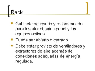 Rack
 Gabinete necesario y recomendado
para instalar el patch panel y los
equipos activos.
 Puede ser abierto o cerrado
 Debe estar provisto de ventiladores y
extractores de aire además de
conexiones adecuadas de energía
regulada.
 