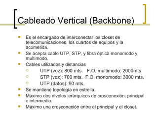Cableado Vertical (Backbone)
 Es el encargado de interconectar los closet de
telecomunicaciones, los cuartos de equipos y la
acometida.
 Se acepta cable UTP, STP, y fibra óptica monomodo y
multimodo.
 Cables utilizados y distancias
 UTP (voz): 800 mts. F.O. multimodo: 2000mts
 STP (voz): 700 mts. F.O. monomodo: 3000 mts.
 UTP (datos): 90 mts.
 Se mantiene topología en estrella.
 Máximo dos niveles jerárquicos de crosconexión: principal
e intermedio.
 Máximo una crosconexión entre el principal y el closet.
 