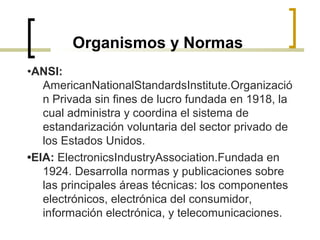 Organismos y Normas
•ANSI:
AmericanNationalStandardsInstitute.Organizació
n Privada sin fines de lucro fundada en 1918, la
cual administra y coordina el sistema de
estandarización voluntaria del sector privado de
los Estados Unidos.
•EIA: ElectronicsIndustryAssociation.Fundada en
1924. Desarrolla normas y publicaciones sobre
las principales áreas técnicas: los componentes
electrónicos, electrónica del consumidor,
información electrónica, y telecomunicaciones.
 