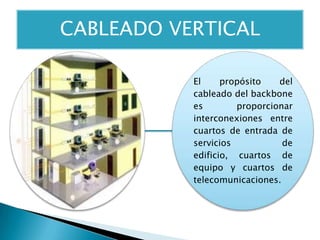 El propósito del
cableado del backbone
es proporcionar
interconexiones entre
cuartos de entrada de
servicios de
edificio, cuartos de
equipo y cuartos de
telecomunicaciones.
CABLEADO VERTICAL
 