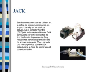 Elaborado por Prof. Ricardo Gonzalez
JACK
Son los conectores que se utilizan en
la salida de telecomunicaciones, es
el patch panel y en los equipos
activos. Es el conector hembra
(DCE) del sistema de cableado. Está
compuesto por ocho contactos de
tipo deslizante dispuestos en fila y
recubiertos por una capa fina de oro
de aproximadamente 50um para dar
una menor pérdida por reflexión
estructural a la hora de operar con el
conector macho.
 