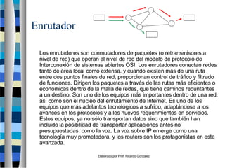 Elaborado por Prof. Ricardo Gonzalez
Enrutador
Los enrutadores son conmutadores de paquetes (o retransmisores a
nivel de red) que operan al nivel de red del modelo de protocolo de
Interconexión de sistemas abiertos OSI. Los enrutadores conectan redes
tanto de área local como extensa, y cuando existen más de una ruta
entre dos puntos finales de red, proporcionan control de tráfico y filtrado
de funciones. Dirigen los paquetes a través de las rutas más eficientes o
económicas dentro de la malla de redes, que tiene caminos reduntantes
a un destino. Son uno de los equipos más importantes dentro de una red,
así como son el núcleo del enrutamiento de Internet. Es uno de los
equipos que más adelantos tecnológicos a sufrido, adaptándose a los
avances en los protocolos y a los nuevos requerimientos en servicios.
Estos equipos, ya no sólo transportan datos sino que también han
incluido la posibilidad de transportar aplicaciones antes no
presupuestadas, como la voz. La voz sobre IP emerge como una
tecnología muy prometedora, y los routers son los protagonistas en esta
avanzada.
 