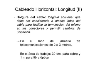 Cableado Horizontal: Longitud (II)
• Holgura del cable: longitud adicional que
debe ser considerada a ambos lados del
cable para facilitar la terminación del mismo
en los conectores y permitir cambios de
ubicación.
– En el lado del armario de
telecomunicaciones: de 2 a 3 metros.
– En el área de trabajo: 30 cm. para cobre y
1 m para fibra óptica.
 