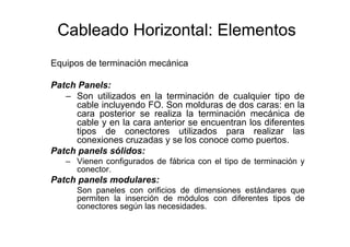 Cableado Horizontal: Elementos
Equipos de terminación mecánica
Patch Panels:
– Son utilizados en la terminación de cualquier tipo de
cable incluyendo FO. Son molduras de dos caras: en la
cara posterior se realiza la terminación mecánica de
cable y en la cara anterior se encuentran los diferentes
tipos de conectores utilizados para realizar las
conexiones cruzadas y se los conoce como puertos.
Patch panels sólidos:
– Vienen configurados de fábrica con el tipo de terminación y
conector.
Patch panels modulares:
Son paneles con orificios de dimensiones estándares que
permiten la inserción de módulos con diferentes tipos de
conectores según las necesidades.
 
