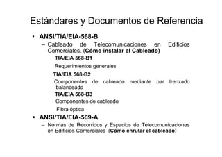 Estándares y Documentos de Referencia
• ANSI/TIA/EIA-568-B
– Cableado de Telecomunicaciones en Edificios
Comerciales. (Cómo instalar el Cableado)
TIA/EIA 568-B1
Requerimientos generales
TIA/EIA 568-B2
Componentes de cableado mediante par trenzado
balanceado
TIA/EIA 568-B3
Componentes de cableado
Fibra óptica
ANSI/TIA/EIA-569-A
– Normas de Recorridos y Espacios de Telecomunicaciones
en Edificios Comerciales (Cómo enrutar el cableado)
 
