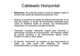 Cableado Horizontal
• Definición: Se extiende desde el área de trabajo hasta el
armario del cuarto de telecomunicaciones (TC).
• Incluye el conector de salida de telecomunicaciones en el
área de trabajo, el medio de transmisión empleado para
cubrir la distancia hasta el armario, las terminaciones
mecánicas y la conexión cruzada horizontal.
• Conexión cruzada: elemento usado para terminar y
administrar circuitos de comunicación. Se emplean cables
de puente (jumper) o de interconexión (patch cord).
Existen en cobre y fibra óptica.
• El término “horizontal” se emplea ya que típicamente el
cable en esta parte del cableado se instala
horizontalmente a lo largo del piso o techo falso.
 