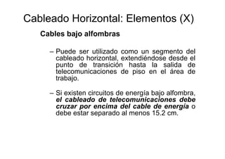 Cableado Horizontal: Elementos (X)
Cables bajo alfombras
– Puede ser utilizado como un segmento del
cableado horizontal, extendiéndose desde el
punto de transición hasta la salida de
telecomunicaciones de piso en el área de
trabajo.
– Si existen circuitos de energía bajo alfombra,
el cableado de telecomunicaciones debe
cruzar por encima del cable de energía o
debe estar separado al menos 15.2 cm.
 