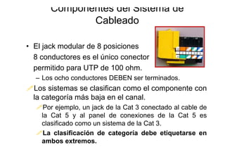 • El jack modular de 8 posiciones
8 conductores es el único conector
permitido para UTP de 100 ohm.
– Los ocho conductores DEBEN ser terminados.
Los sistemas se clasifican como el componente con
la categoría más baja en el canal.
Por ejemplo, un jack de la Cat 3 conectado al cable de
la Cat 5 y al panel de conexiones de la Cat 5 es
clasificado como un sistema de la Cat 3.
La clasificación de categoría debe etiquetarse en
ambos extremos.
Componentes del Sistema de
Cableado
 
